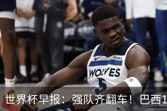 世界杯早报：强队齐翻车！巴西1-1平摩洛哥 瑞士1-1遭卡塔尔绝平